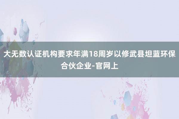 大无数认证机构要求年满18周岁以修武县坦蓝环保合伙企业-官网上