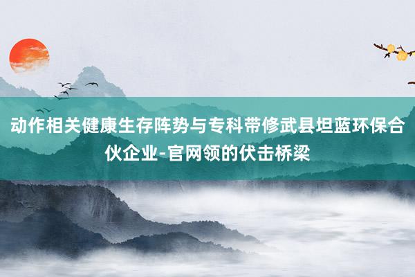 动作相关健康生存阵势与专科带修武县坦蓝环保合伙企业-官网领的伏击桥梁